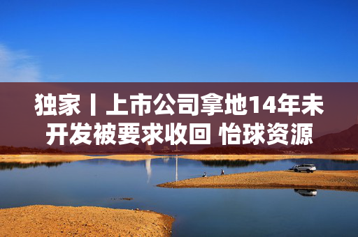 独家丨上市公司拿地14年未开发被要求收回 怡球资源“硬刚”太仓资规局背后究竟发生了什么？