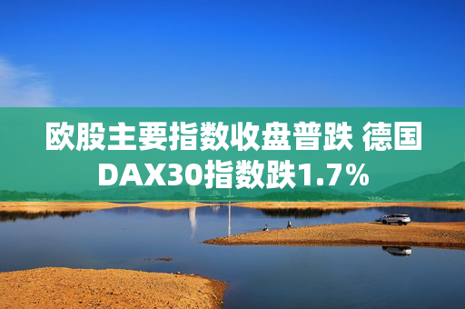 欧股主要指数收盘普跌 德国DAX30指数跌1.7%