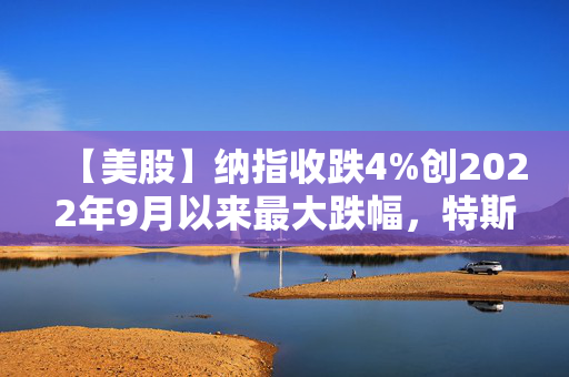 【美股】纳指收跌4%创2022年9月以来最大跌幅，特斯拉重挫15%距高点已腰斩