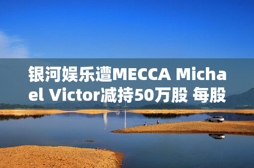 银河娱乐遭MECCA Michael Victor减持50万股 每股作价约31.66港元