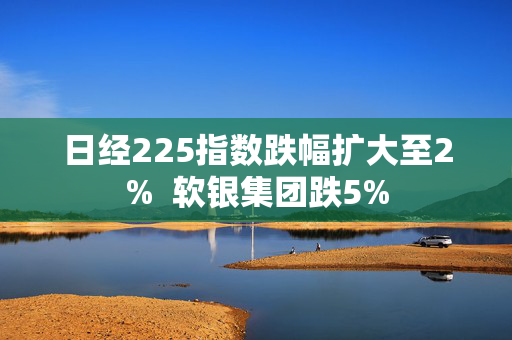 日经225指数跌幅扩大至2%  软银集团跌5%