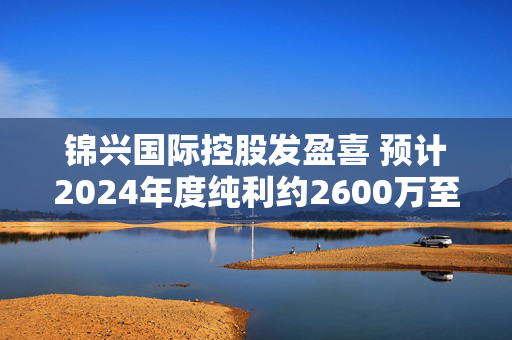 锦兴国际控股发盈喜 预计2024年度纯利约2600万至3300万港元