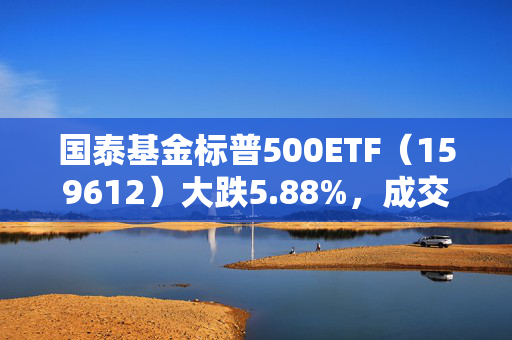 国泰基金标普500ETF（159612）大跌5.88%，成交额3.18亿元换手率54%，溢价率达13.21%