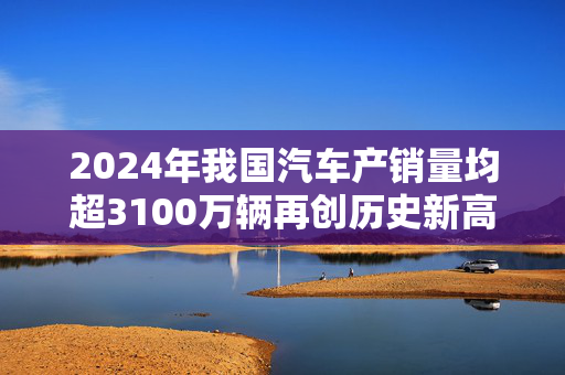 2024年我国汽车产销量均超3100万辆再创历史新高