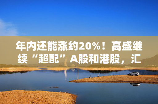 年内还能涨约20%！高盛继续“超配”A股和港股，汇丰维持年底沪指3800点目标点位！