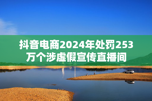 抖音电商2024年处罚253万个涉虚假宣传直播间