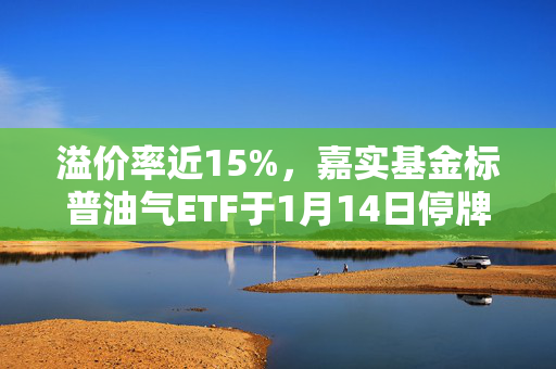 溢价率近15%，嘉实基金标普油气ETF于1月14日停牌一小时