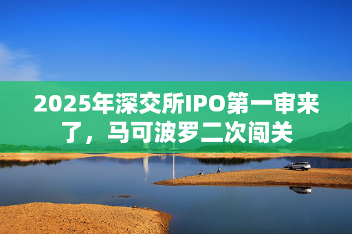 2025年深交所IPO第一审来了，马可波罗二次闯关