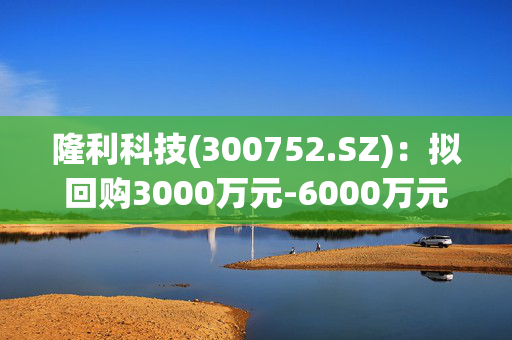 隆利科技(300752.SZ)：拟回购3000万元-6000万元公司股份