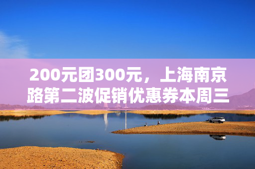 200元团300元，上海南京路第二波促销优惠券本周三发放