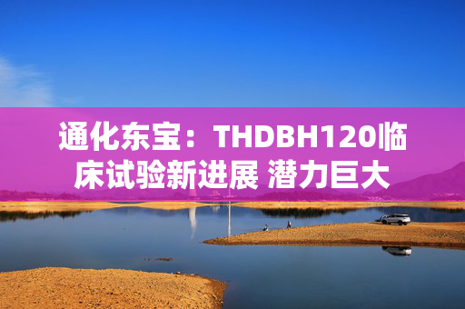 通化东宝：THDBH120临床试验新进展 潜力巨大