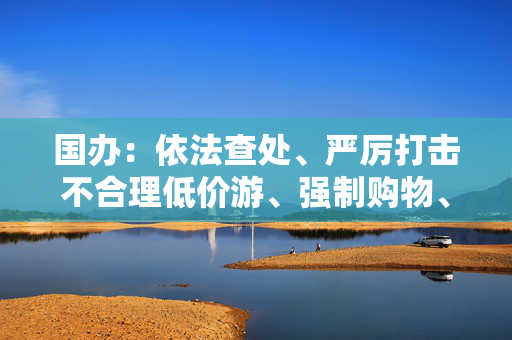 国办：依法查处、严厉打击不合理低价游、强制购物、“黄牛”倒票等行为