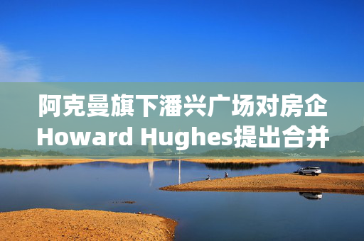 阿克曼旗下潘兴广场对房企Howard Hughes提出合并方案 开价每股85美元