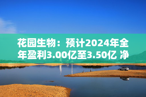 花园生物：预计2024年全年盈利3.00亿至3.50亿 净利润同比增长55.97%至81.96%