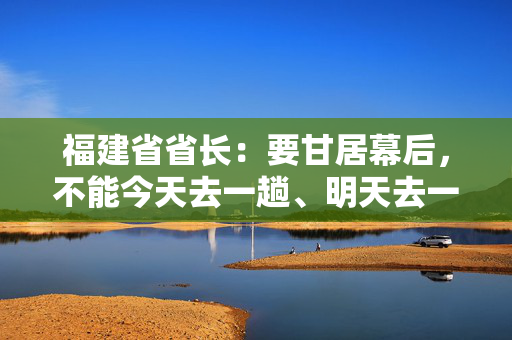 福建省省长：要甘居幕后，不能今天去一趟、明天去一趟，导致企业不胜困扰，好心办了坏事