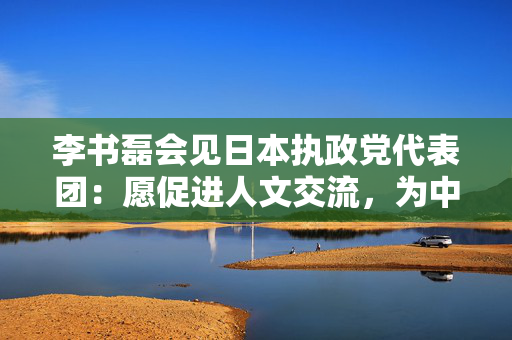 李书磊会见日本执政党代表团：愿促进人文交流，为中日关系营造健康理性的民意环境